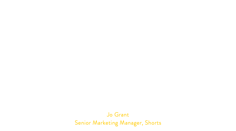 We’ve been working with Sonya for around a year, and she has worked with us on a number  of design projects including the creation of flyers, animations, graphics, infographics and eBooks. I’ve always found working with Sonya to be simple, efficient and straightforward.  For all projects I provide a scoping outline and details of our objectives, and she keeps me fully updated on progress and the expected timeline for completion. For animations, she very quickly provides the story board and initial concepts and is always receptive to feedback and amendments as the projects progress. I now rely on her to introduce her own suggestions and ideas as we collaboratively progress through to sign off. I particularly appreciate the way she always lets me know when she will be taking annual leave, in advance about any unavailability which enables forward planning without ‘nasty surprises’. The team here have always been delighted with the work produced by Sonya. She very quickly understood our brand and produces consistently excellent work. Jo Grant Senior Marketing Manager, Shorts