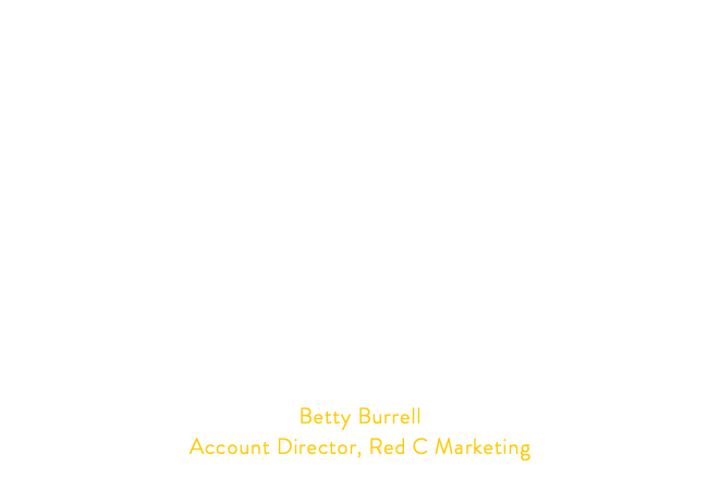 I’ve worked with Sonya for the past 5 years, from email production, social media assets, lead generation guides, Direct Mail and a continuous project of a 32pp travel mailer. There’s one thing for certain, I can always rely on Sonya to deliver on the job I’ve briefed. I always know when I brief Sonya on a project that she has really understood the brief and will ensure that she has all the information that she needs, meaning that projects go through sign off process a whole lot easier. Sonya also had an exception eye for detail on top of her brilliant design work which makes everyone else in the studio’s life a lot easier. What makes Sonya even better is that she’s a brilliant person who I love to work with and can always rely on! Betty Burrell Account Director, Red C Marketing